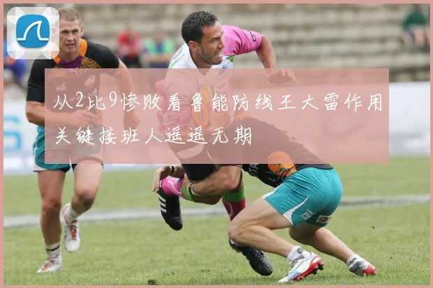 从2比9惨败看鲁能防线王大雷作用关键接班人遥遥无期