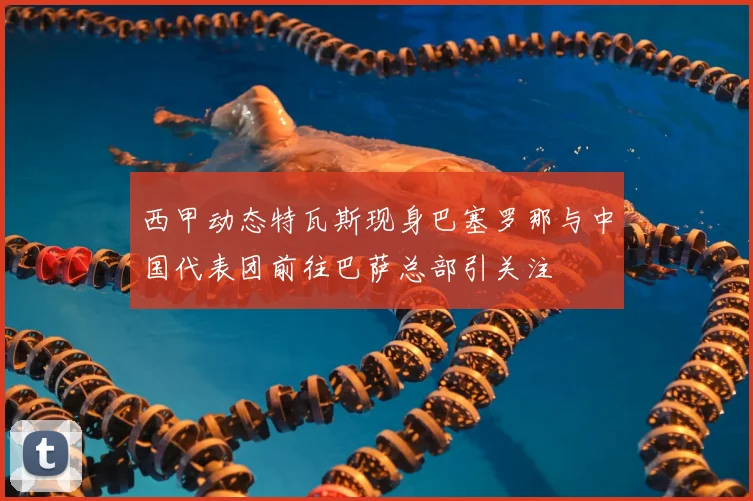 西甲动态特瓦斯现身巴塞罗那与中国代表团前往巴萨总部引关注