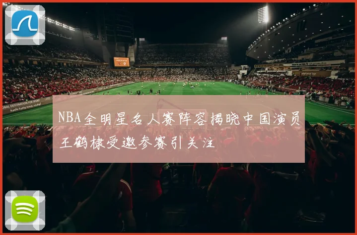 NBA全明星名人赛阵容揭晓中国演员王鹤棣受邀参赛引关注
