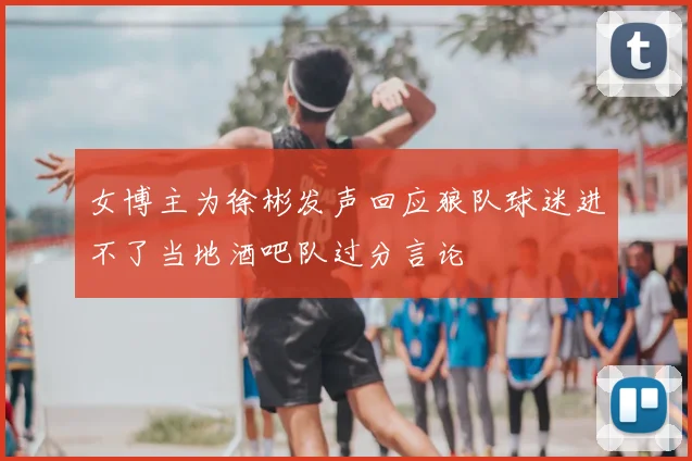 女博主为徐彬发声回应狼队球迷进不了当地酒吧队过分言论