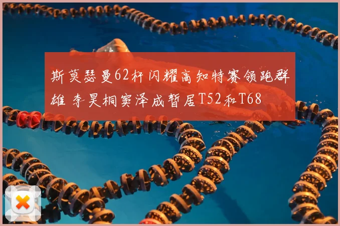 斯莫瑟曼62杆闪耀高知特赛领跑群雄 李昊桐窦泽成暂居T52和T68