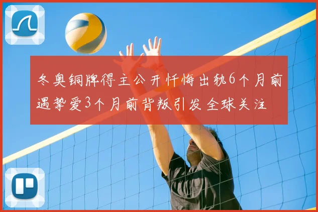 冬奥铜牌得主公开忏悔出轨6个月前遇挚爱3个月前背叛引发全球关注