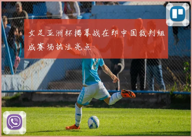 女足亚洲杯揭幕战在即中国裁判组成赛场执法亮点