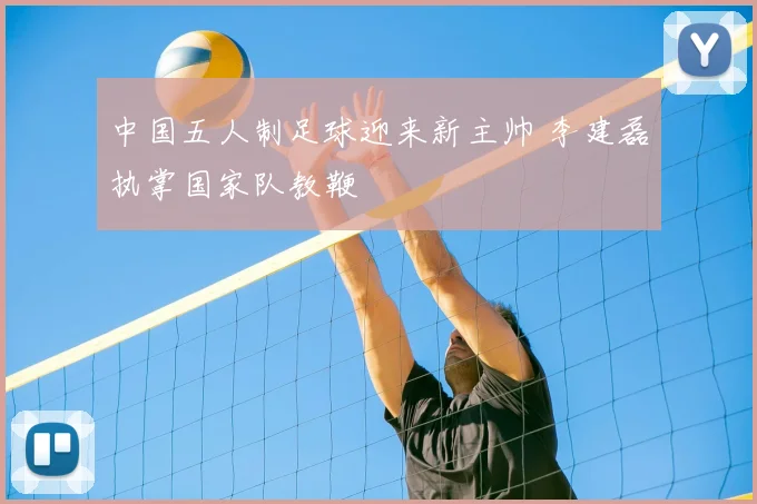 中国五人制足球迎来新主帅 李建磊执掌国家队教鞭