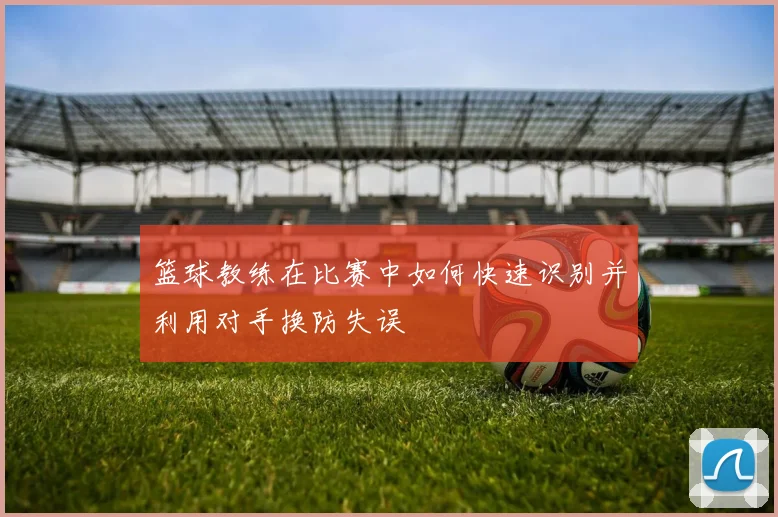 篮球教练在比赛中如何快速识别并利用对手换防失误