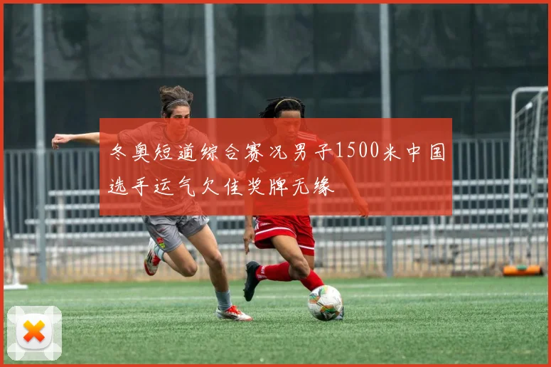 冬奥短道综合赛况男子1500米中国选手运气欠佳奖牌无缘