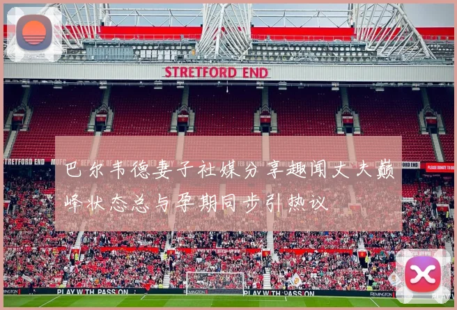 巴尔韦德妻子社媒分享趣闻丈夫巅峰状态总与孕期同步引热议