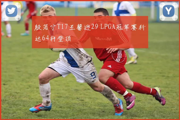 殷若宁T17王馨迎29 LPGA冠军赛科达64杆登顶