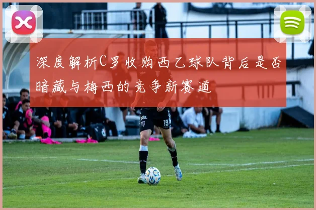 深度解析C罗收购西乙球队背后是否暗藏与梅西的竞争新赛道