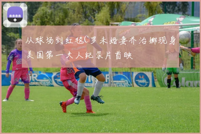 从球场到红毯C罗未婚妻乔治娜现身美国第一夫人纪录片首映