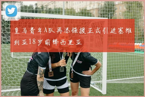 皇马青年A队再添强援正式引进塞维利亚18岁前锋西里亚