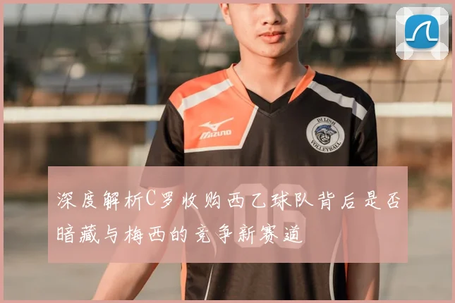 深度解析C罗收购西乙球队背后是否暗藏与梅西的竞争新赛道